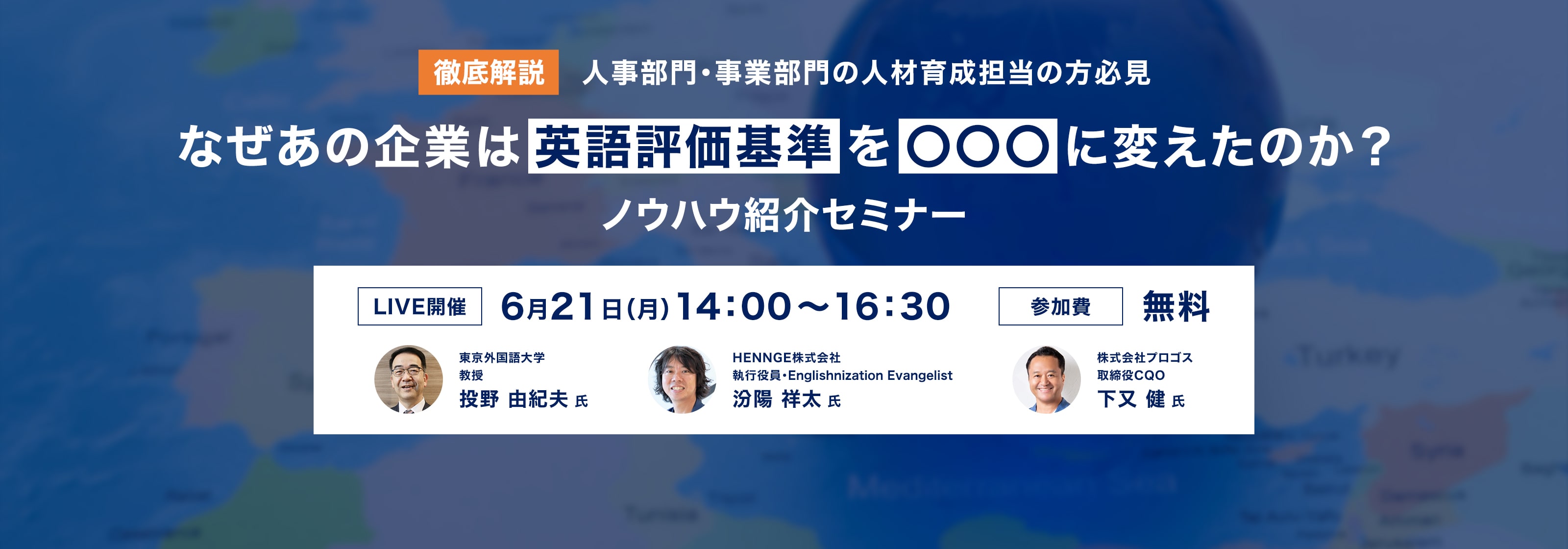 徹底解説 人事部門・事業部門の人材育成担当の方必見 なぜあの企業は英語評価基準を○○○に変えたのか？ノウハウ紹介セミナー LIVE開催 6月21日（月）14:00-16:30 参加費無料 東京外国語大学教授 投野由紀夫氏 HENNGE株式会社執行役員 汾陽祥太氏 株式会社プロゴス取締役COO 下又健氏 詳細はこちら
